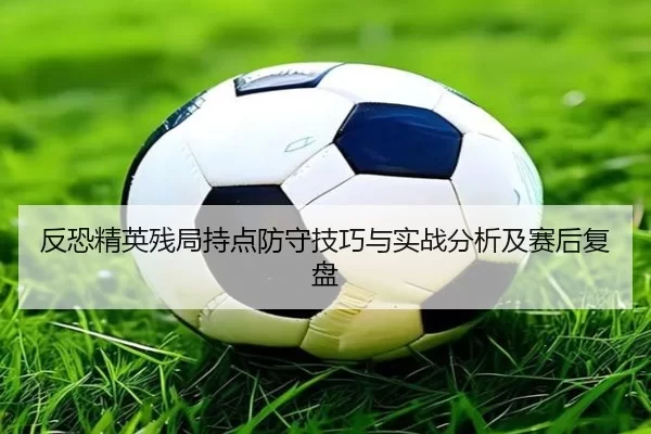 反恐精英残局持点防守技巧与实战分析及赛后复盘