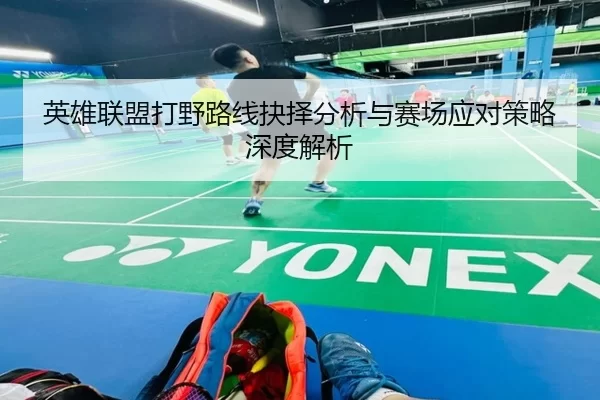 英雄联盟打野路线抉择分析与赛场应对策略深度解析